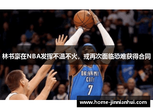 林书豪在NBA发挥不温不火，或再次面临恐难获得合同
