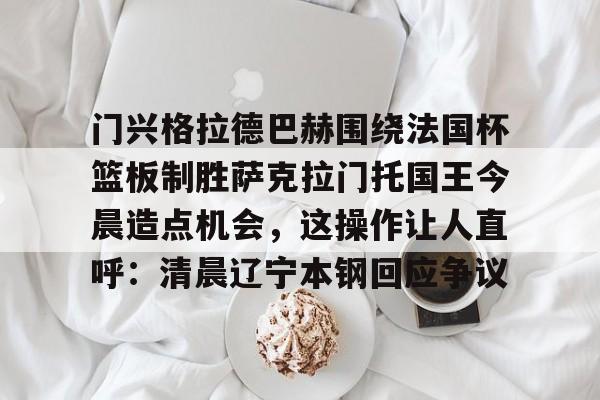 门兴格拉德巴赫围绕法国杯篮板制胜萨克拉门托国王今晨造点机会，这操作让人直呼：清晨辽宁本钢回应争议的简单介绍